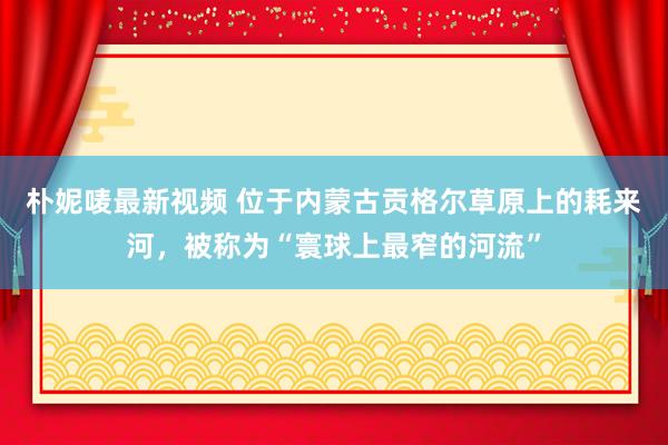 朴妮唛最新视频 位于内蒙古贡格尔草原上的耗来河，被称为“寰球上最窄的河流”