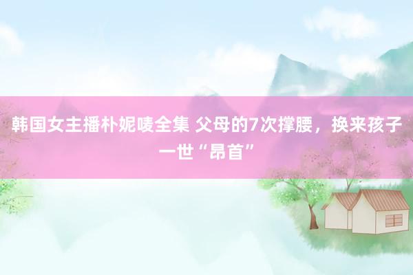 韩国女主播朴妮唛全集 父母的7次撑腰，换来孩子一世“昂首”