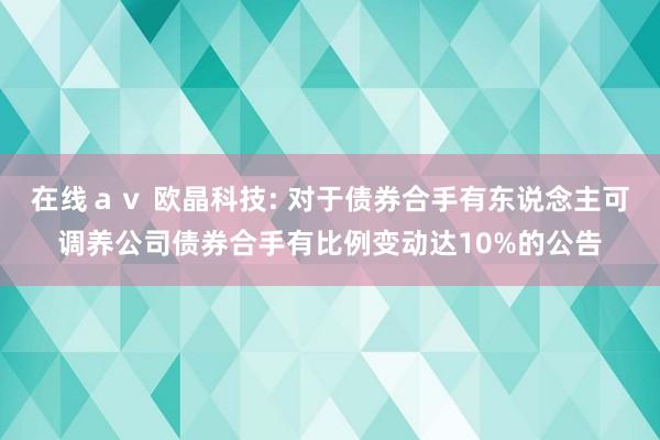 在线av 欧晶科技: 对于债券合手有东说念主可调养公司债券合手有比例变动达10%的公告