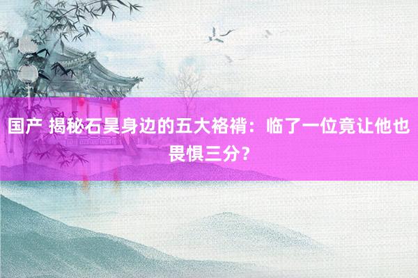 国产 揭秘石昊身边的五大袼褙:临了一位竟让他也畏惧三分?