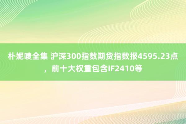朴妮唛全集 沪深300指数期货指数报4595.23点，前十大权重包含IF2410等