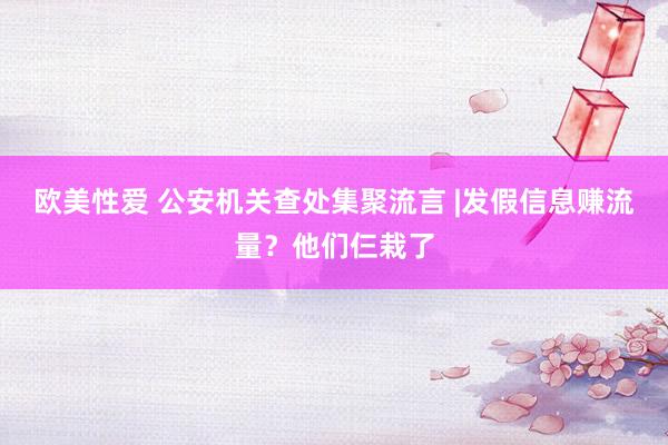 欧美性爱 公安机关查处集聚流言 |发假信息赚流量?他们仨栽了