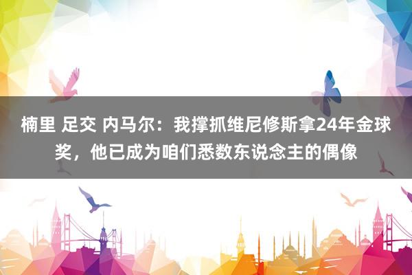 楠里 足交 内马尔:我撑抓维尼修斯拿24年金球奖,他已成为咱们悉数东说念主的偶像