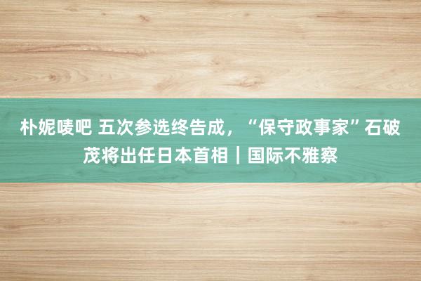 朴妮唛吧 五次参选终告成，“保守政事家”石破茂将出任日本首相｜国际不雅察