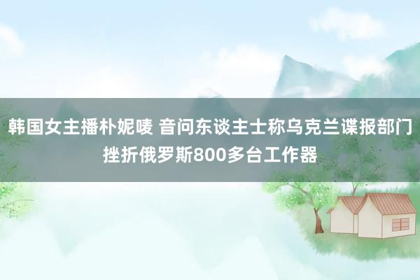 韩国女主播朴妮唛 音问东谈主士称乌克兰谍报部门挫折俄罗斯800多台工作器