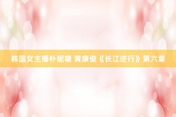韩国女主播朴妮唛 黄康俊《长江逆行》第六章