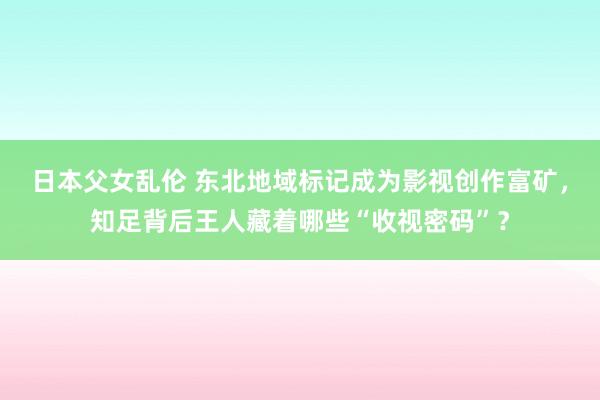 日本父女乱伦 东北地域标记成为影视创作富矿，知足背后王人藏着哪些“收视密码”？