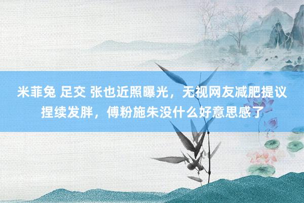 米菲兔 足交 张也近照曝光，无视网友减肥提议捏续发胖，傅粉施朱没什么好意思感了