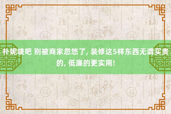 朴妮唛吧 别被商家忽悠了， 装修这5样东西无谓买贵的， 低廉的更实用!