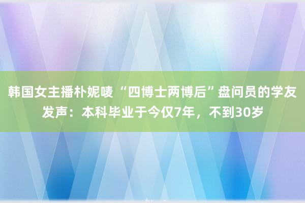 韩国女主播朴妮唛 “四博士两博后”盘问员的学友发声：本科毕业于今仅7年，不到30岁