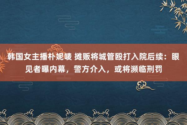 韩国女主播朴妮唛 摊贩将城管殴打入院后续：眼见者曝内幕，警方介入，或将濒临刑罚
