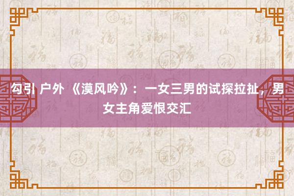 勾引 户外 《漠风吟》：一女三男的试探拉扯，男女主角爱恨交汇