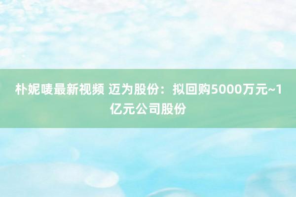朴妮唛最新视频 迈为股份：拟回购5000万元~1亿元公司股份