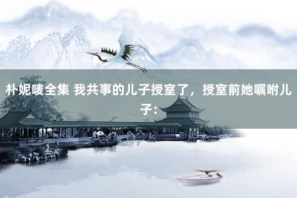 朴妮唛全集 我共事的儿子授室了,授室前她嘱咐儿子:
