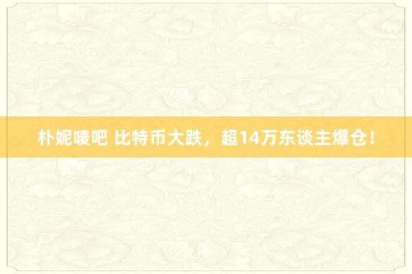 朴妮唛吧 比特币大跌，超14万东谈主爆仓！