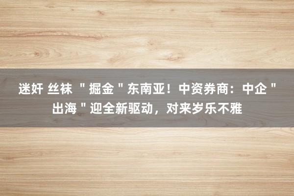 迷奸 丝袜 ＂掘金＂东南亚！中资券商：中企＂出海＂迎全新驱动，对来岁乐不雅