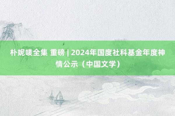 朴妮唛全集 重磅 | 2024年国度社科基金年度神情公示(中国文学)