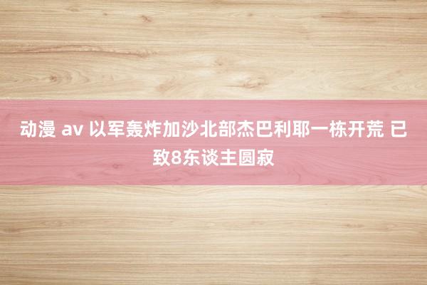 动漫 av 以军轰炸加沙北部杰巴利耶一栋开荒 已致8东谈主圆寂