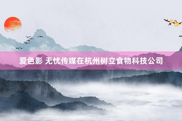爱色影 无忧传媒在杭州树立食物科技公司