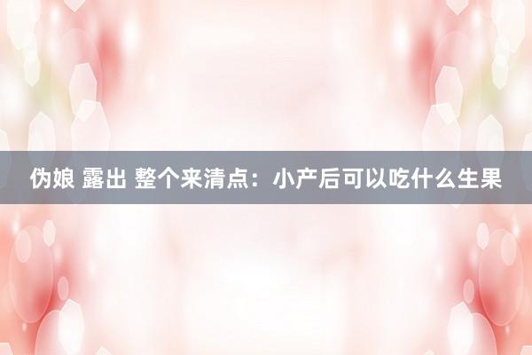 伪娘 露出 整个来清点：小产后可以吃什么生果