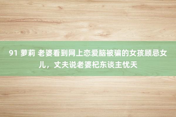 91 萝莉 老婆看到网上恋爱脑被骗的女孩顾忌女儿，丈夫说老婆杞东谈主忧天