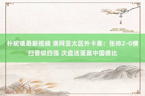 朴妮唛最新视频 澳网亚太区外卡赛：张帅2-0横扫晋级四强 次盘送蛋赢中国德比