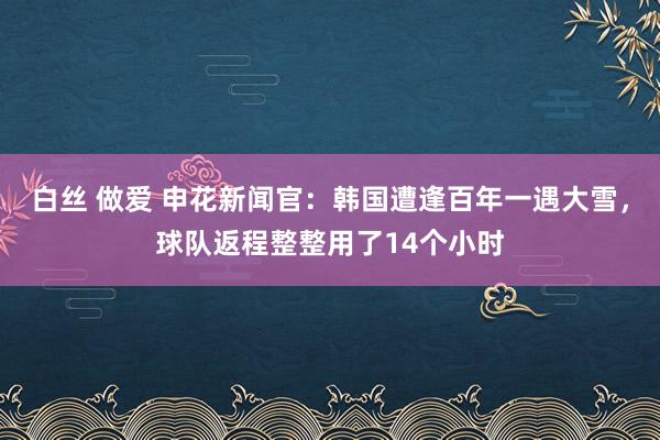 白丝 做爱 申花新闻官：韩国遭逢百年一遇大雪，球队返程整整用了14个小时