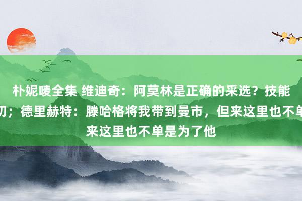 朴妮唛全集 维迪奇：阿莫林是正确的采选？技能会确认一切；德里赫特：滕哈格将我带到曼市，但来这里也不单是为了他