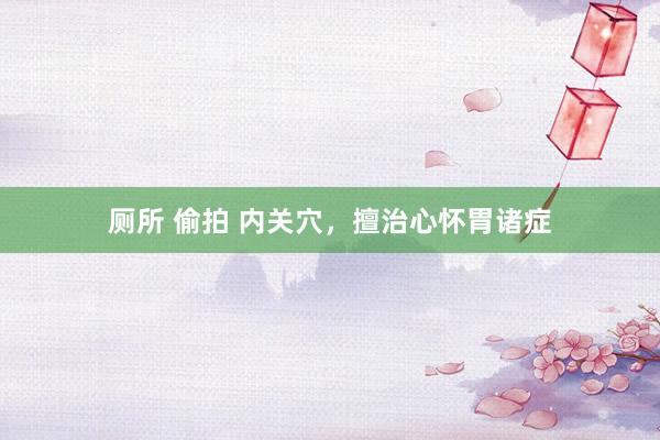 厕所 偷拍 内关穴，擅治心怀胃诸症