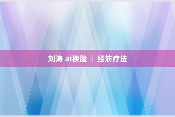 刘涛 ai换脸 ​经筋疗法