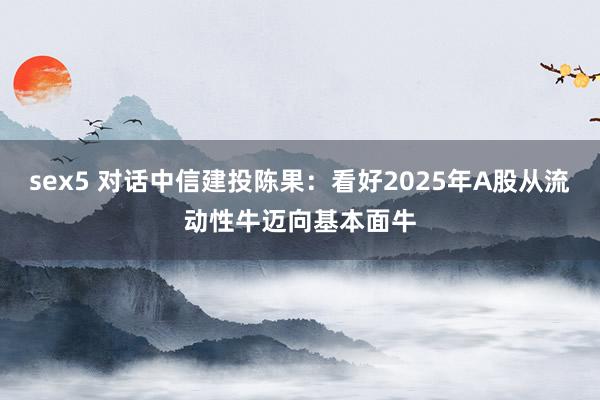 sex5 对话中信建投陈果：看好2025年A股从流动性牛迈向基本面牛