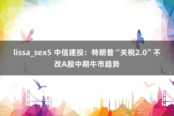 lissa_sex5 中信建投：特朗普“关税2.0”不改A股中期牛市趋势