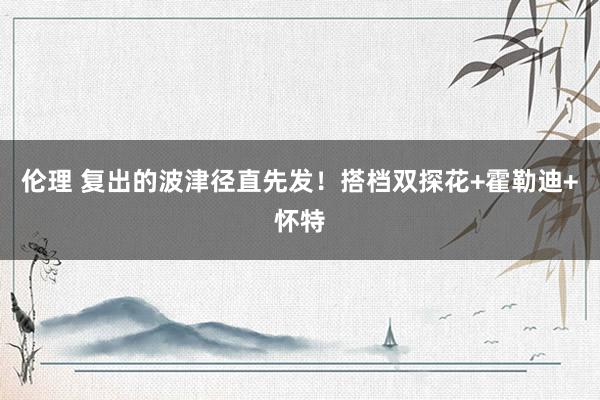 伦理 复出的波津径直先发！搭档双探花+霍勒迪+怀特