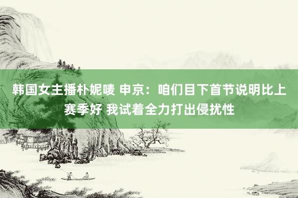 韩国女主播朴妮唛 申京：咱们目下首节说明比上赛季好 我试着全力打出侵扰性