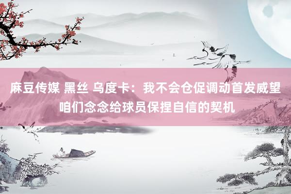 麻豆传媒 黑丝 乌度卡：我不会仓促调动首发威望 咱们念念给球员保捏自信的契机