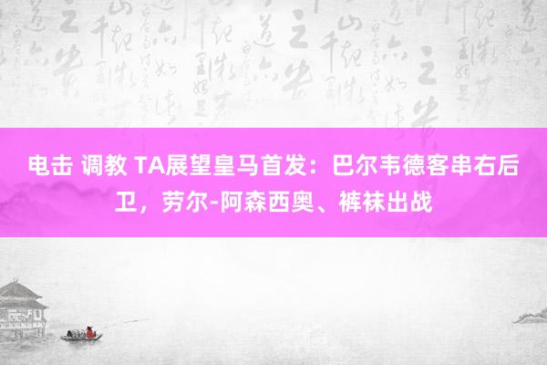 电击 调教 TA展望皇马首发：巴尔韦德客串右后卫，劳尔-阿森西奥、裤袜出战