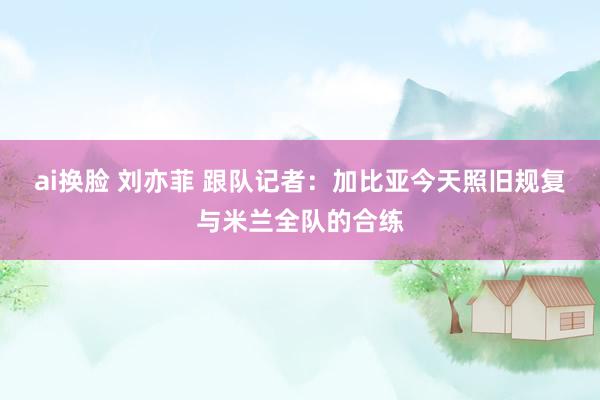 ai换脸 刘亦菲 跟队记者：加比亚今天照旧规复与米兰全队的合练