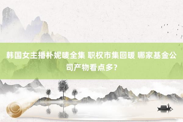 韩国女主播朴妮唛全集 职权市集回暖 哪家基金公司产物看点多？