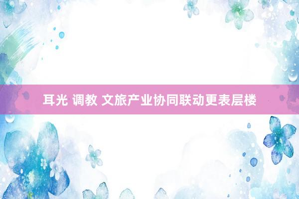 耳光 调教 文旅产业协同联动更表层楼