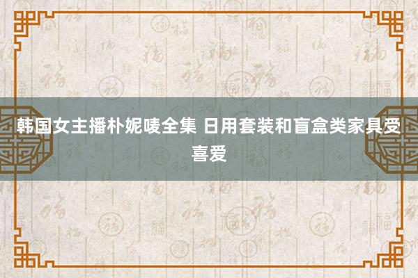 韩国女主播朴妮唛全集 日用套装和盲盒类家具受喜爱