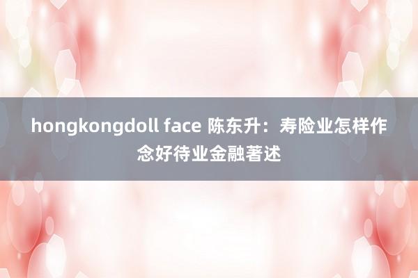 hongkongdoll face 陈东升：寿险业怎样作念好待业金融著述