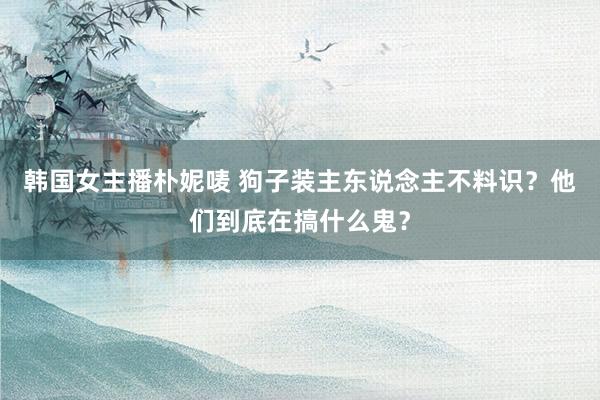 韩国女主播朴妮唛 狗子装主东说念主不料识？他们到底在搞什么鬼？