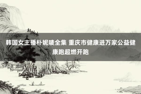 韩国女主播朴妮唛全集 重庆市健康进万家公益健康跑超燃开跑