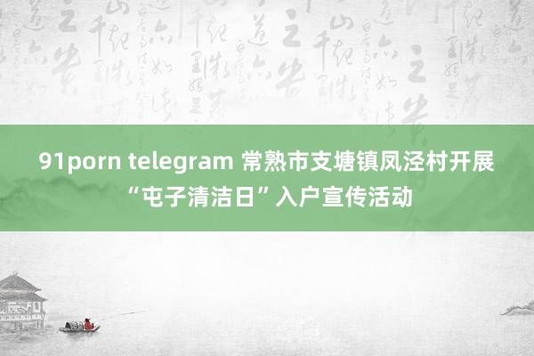 91porn telegram 常熟市支塘镇凤泾村开展“屯子清洁日”入户宣传活动