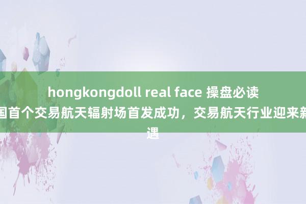 hongkongdoll real face 操盘必读：我国首个交易航天辐射场首发成功，交易航天行业迎来新机遇