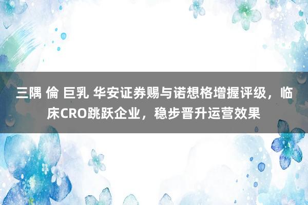 三隅 倫 巨乳 华安证券赐与诺想格增握评级，临床CRO跳跃企业，稳步晋升运营效果