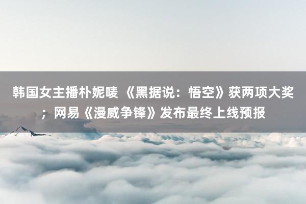 韩国女主播朴妮唛 《黑据说：悟空》获两项大奖；网易《漫威争锋》发布最终上线预报