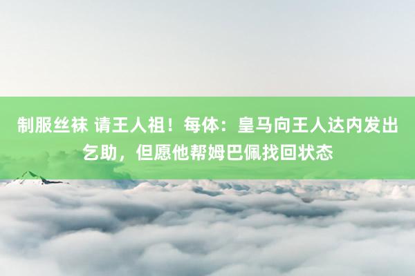 制服丝袜 请王人祖！每体：皇马向王人达内发出乞助，但愿他帮姆巴佩找回状态