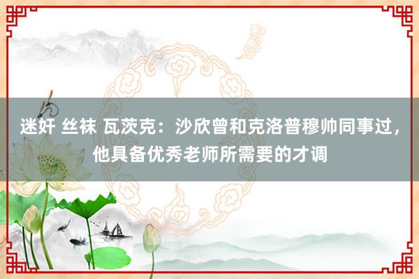 迷奸 丝袜 瓦茨克：沙欣曾和克洛普穆帅同事过，他具备优秀老师所需要的才调