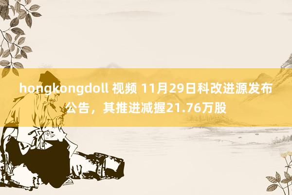 hongkongdoll 视频 11月29日科改进源发布公告，其推进减握21.76万股